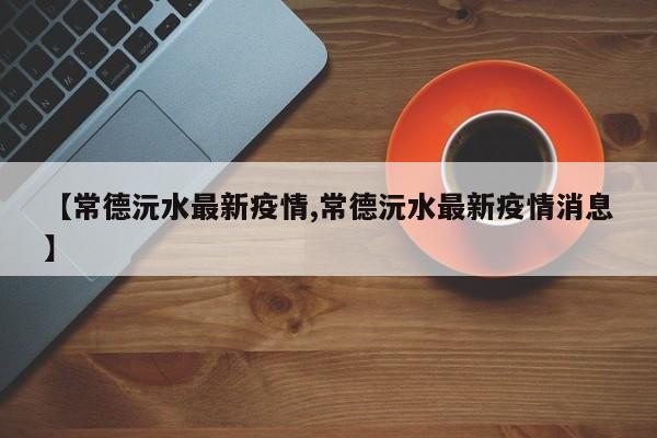 【常德沅水最新疫情,常德沅水最新疫情消息】