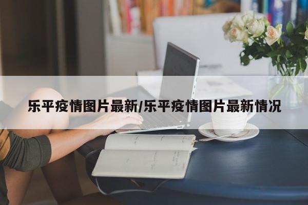 乐平疫情图片最新/乐平疫情图片最新情况
