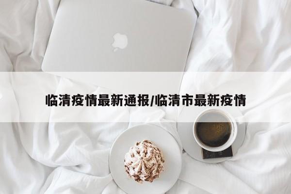 临清疫情最新通报/临清市最新疫情