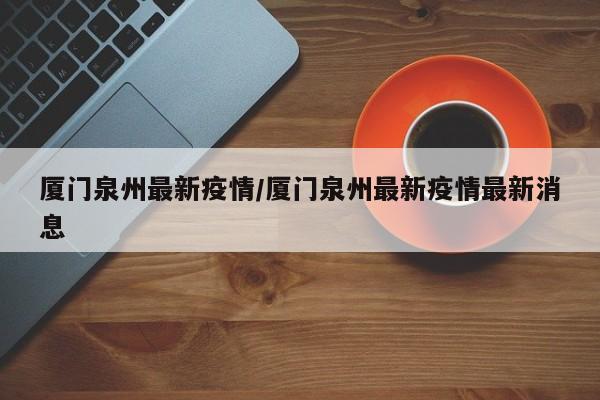 厦门泉州最新疫情/厦门泉州最新疫情最新消息