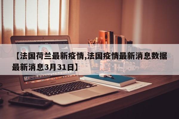【法国荷兰最新疫情,法国疫情最新消息数据最新消息3月31日】