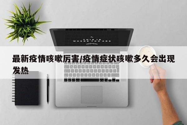 最新疫情咳嗽厉害/疫情症状咳嗽多久会出现发热