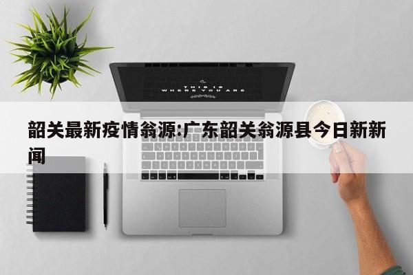 韶关最新疫情翁源:广东韶关翁源县今日新新闻