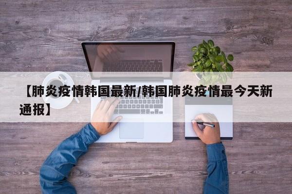 【肺炎疫情韩国最新/韩国肺炎疫情最今天新通报】