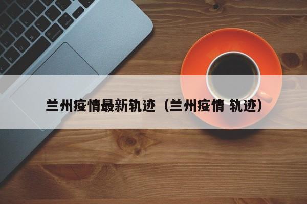 兰州疫情最新轨迹（兰州疫情 轨迹）