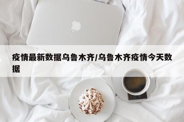疫情最新数据乌鲁木齐/乌鲁木齐疫情今天数据
