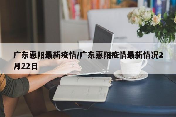 广东惠阳最新疫情/广东惠阳疫情最新情况2月22日