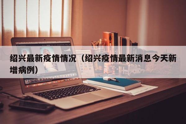 绍兴最新疫情情况（绍兴疫情最新消息今天新增病例）