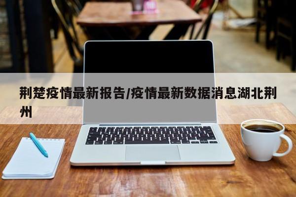 荆楚疫情最新报告/疫情最新数据消息湖北荆州