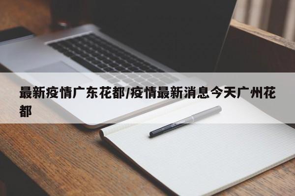 最新疫情广东花都/疫情最新消息今天广州花都