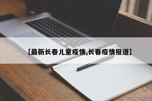 【最新长春儿童疫情,长春疫情报道】