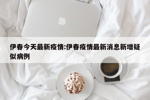 伊春今天最新疫情:伊春疫情最新消息新增疑似病例