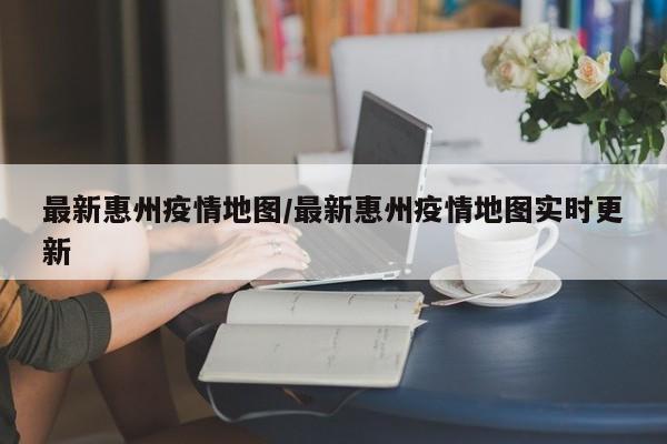最新惠州疫情地图/最新惠州疫情地图实时更新