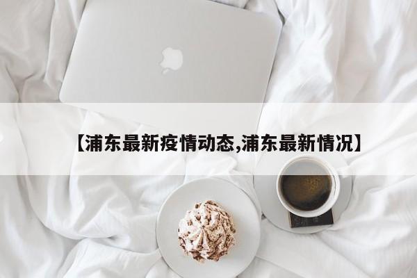 【浦东最新疫情动态,浦东最新情况】