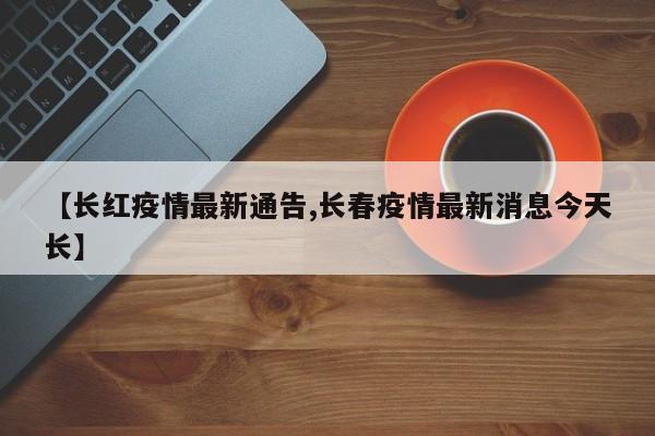 【长红疫情最新通告,长春疫情最新消息今天长】