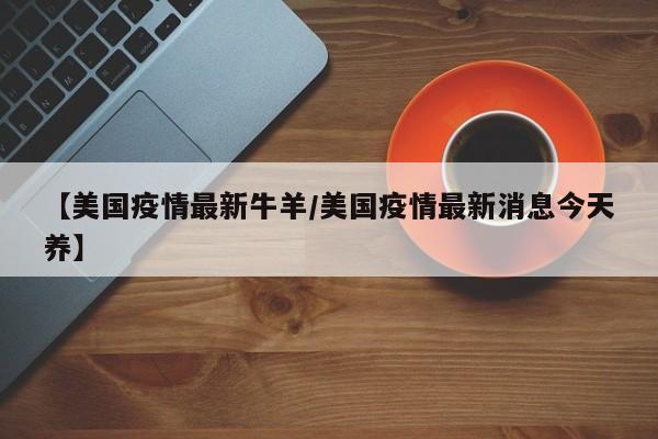 【美国疫情最新牛羊/美国疫情最新消息今天养】