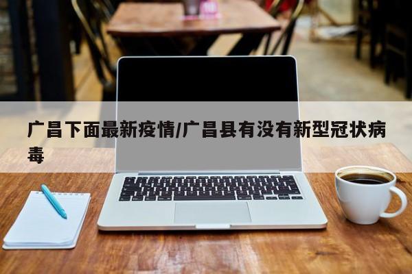 广昌下面最新疫情/广昌县有没有新型冠状病毒