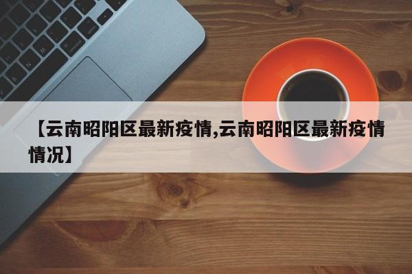 【云南昭阳区最新疫情,云南昭阳区最新疫情情况】